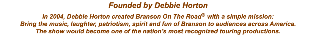 Founded by Debbie Horton In 2004, Debbie Horton created Branson On The Road® with a simple mission: Bring the music, laughter, patriotism, spirit and fun of Branson to audiences across America. The show would become one of the nation's most recognized touring productions.